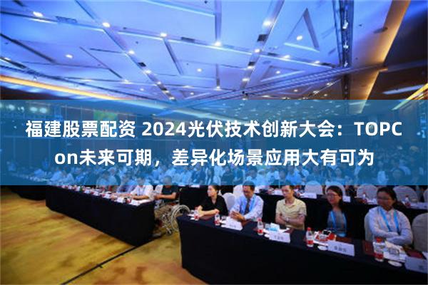 福建股票配资 2024光伏技术创新大会：TOPCon未来可期，差异化场景应用大有可为