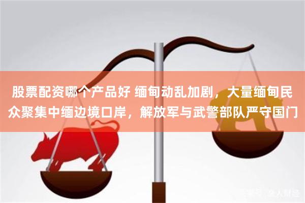 股票配资哪个产品好 缅甸动乱加剧，大量缅甸民众聚集中缅边境口岸，解放军与武警部队严守国门