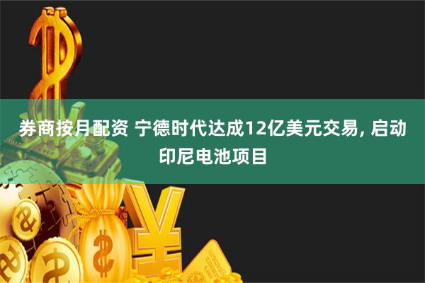 券商按月配资 宁德时代达成12亿美元交易, 启动印尼电池项目