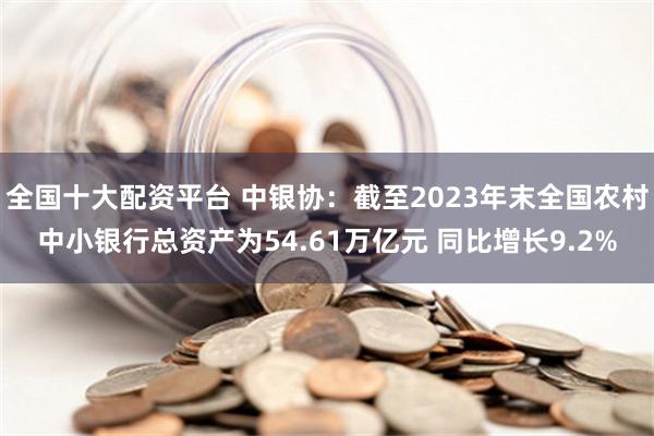 全国十大配资平台 中银协：截至2023年末全国农村中小银行总资产为54.61万亿元 同比增长9.2%