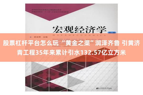 股票杠杆平台怎么玩 “黄金之渠”润泽齐鲁 引黄济青工程35年来累计引水132.57亿立方米