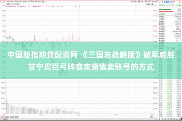 中国股指期货配资网 《三国志战略版》破军威胜甘宁虎臣弓阵容攻略售卖账号的方式