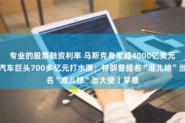 专业的股票融资利率 马斯克身家超4000亿美元；太突然！汽车巨头700多亿元打水漂；特朗普提名“准儿媳”当大使丨早报