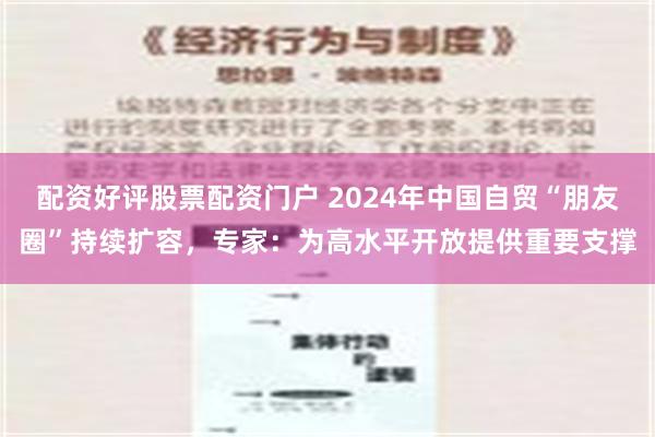 配资好评股票配资门户 2024年中国自贸“朋友圈”持续扩容，专家：为高水平开放提供重要支撑