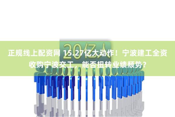 正规线上配资网 15.27亿大动作！宁波建工全资收购宁波交工，能否扭转业绩颓势？