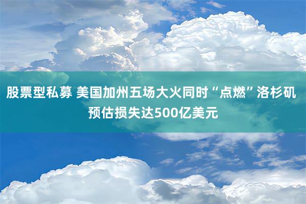 股票型私募 美国加州五场大火同时“点燃”洛杉矶 预估损失达500亿美元