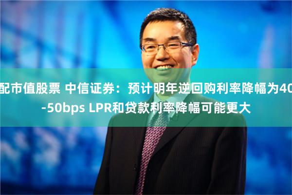 配市值股票 中信证券：预计明年逆回购利率降幅为40-50bps LPR和贷款利率降幅可能更大