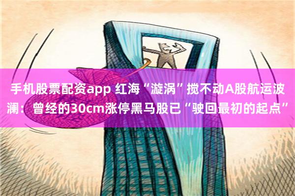 手机股票配资app 红海“漩涡”搅不动A股航运波澜：曾经的30cm涨停黑马股已“驶回最初的起点”